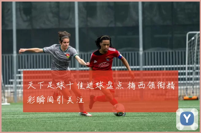 天下足球十佳进球盘点 梅西领衔精彩瞬间引关注