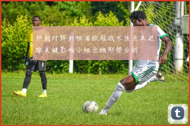 热刺对阵利物浦欧冠战术焦点及进球关键影响小组出线形势分析