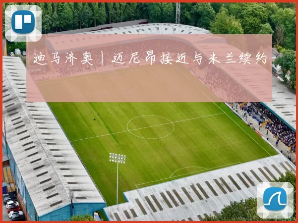 迪马济奥丨迈尼昂接近与米兰续约