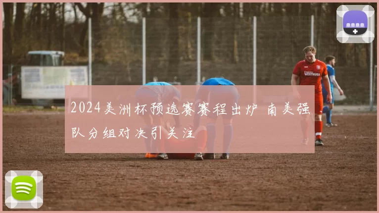 2024美洲杯预选赛赛程出炉 南美强队分组对决引关注