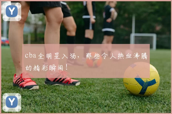 cba全明星入场，那些令人热血沸腾的精彩瞬间！