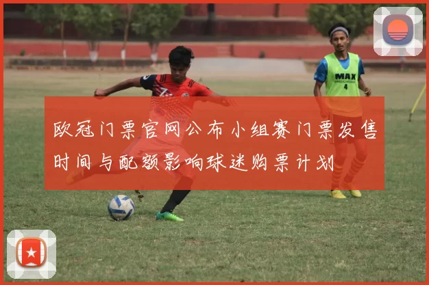 欧冠门票官网公布小组赛门票发售时间与配额影响球迷购票计划