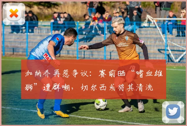 加纳乔再惹争议：赛前晒“嗜血雄狮”遭群嘲，切尔西或将其清洗