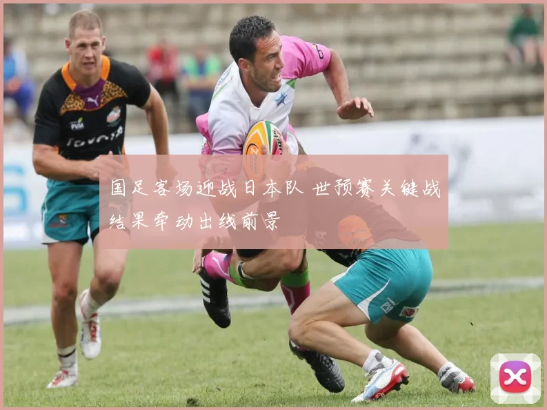 国足客场迎战日本队 世预赛关键战结果牵动出线前景