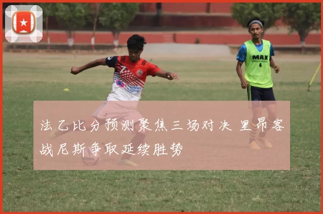 法乙比分预测聚焦三场对决 里昂客战尼斯争取延续胜势