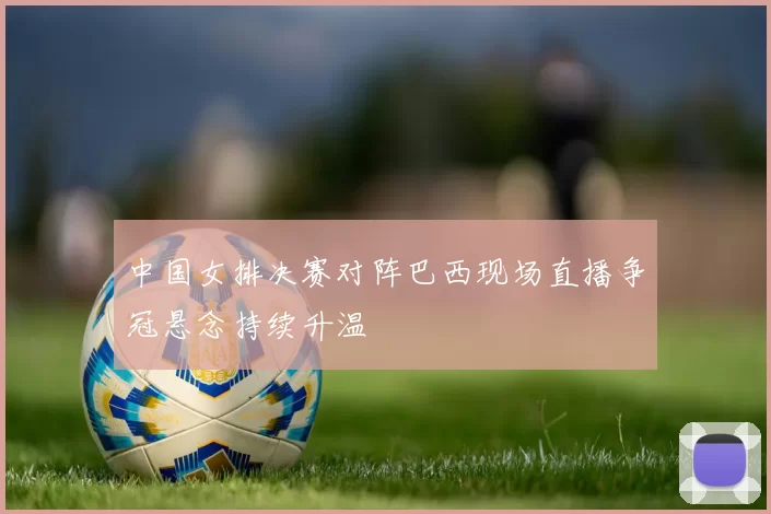 中国女排决赛对阵巴西现场直播争冠悬念持续升温