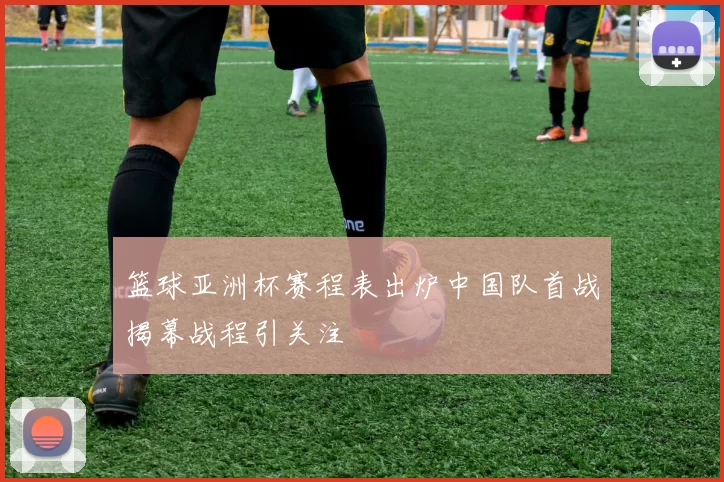 篮球亚洲杯赛程表出炉中国队首战揭幕战程引关注