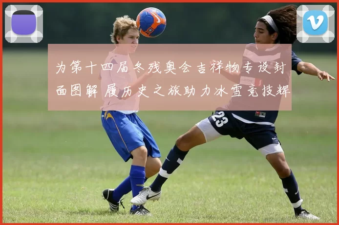 为第十四届冬残奥会吉祥物专设封面图解 履历史之旅助力冰雪竞技辉煌