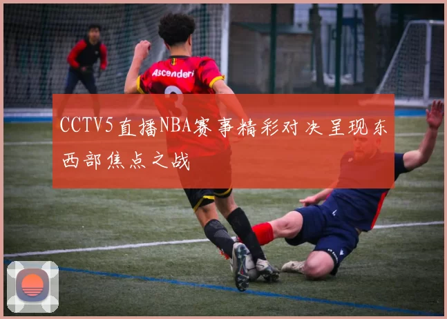 CCTV5直播NBA赛事精彩对决呈现东西部焦点之战