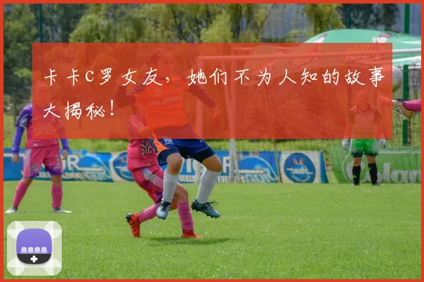 卡卡c罗女友,她们不为人知的故事大揭秘!