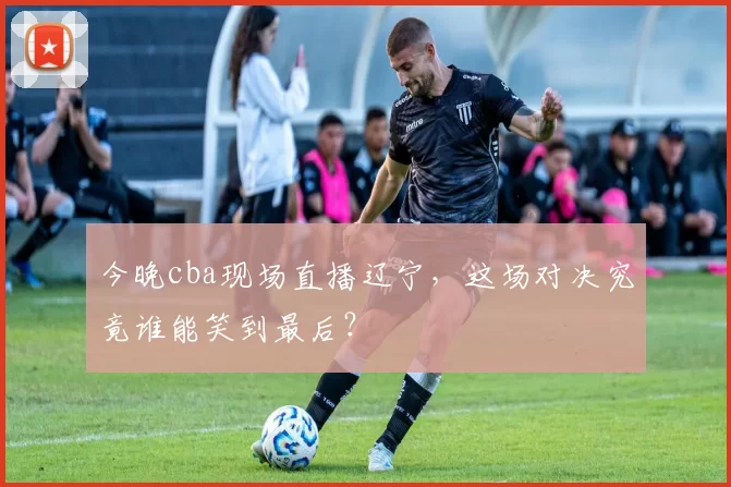 今晚cba现场直播辽宁，这场对决究竟谁能笑到最后？