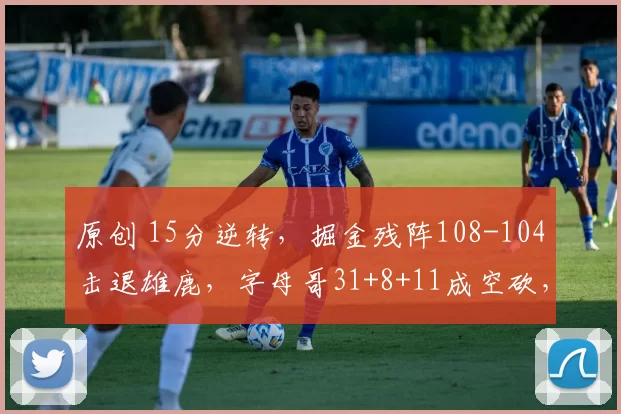 原创 15分逆转，掘金残阵108-104击退雄鹿，字母哥31+8+11成空砍，小哈达威替补5记三分