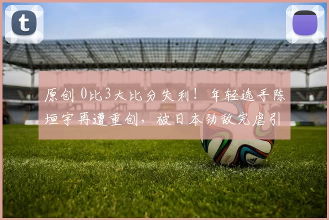 原创 0比3大比分失利!年轻选手陈垣宇再遭重创,被日本劲敌完虐引发热议