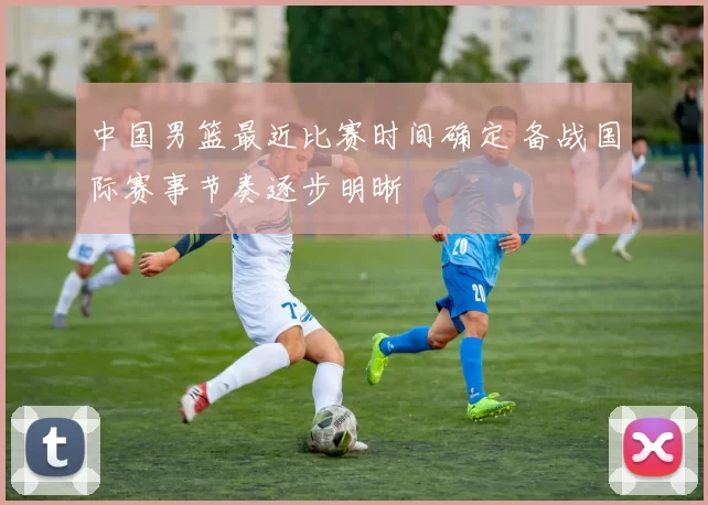 中国男篮最近比赛时间确定 备战国际赛事节奏逐步明晰