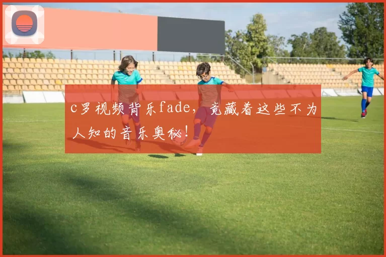 c罗视频背乐fade，竟藏着这些不为人知的音乐奥秘！
