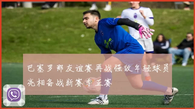 巴塞罗那友谊赛再战强敌年轻球员亮相备战新赛季正赛