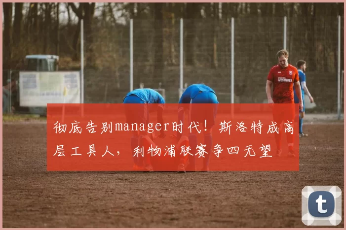 彻底告别manager时代！斯洛特成高层工具人，利物浦联赛争四无望