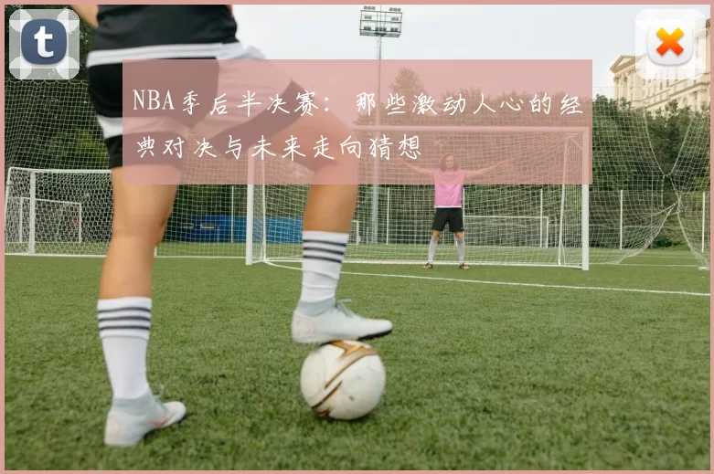 NBA季后半决赛:那些激动人心的经典对决与未来走向猜想