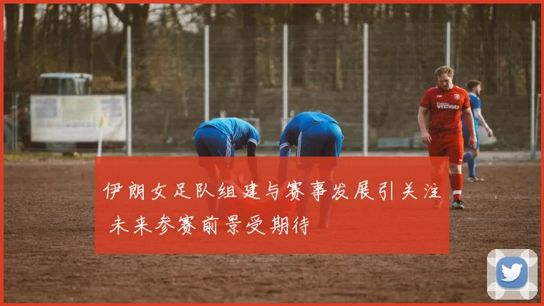 伊朗女足队组建与赛事发展引关注 未来参赛前景受期待