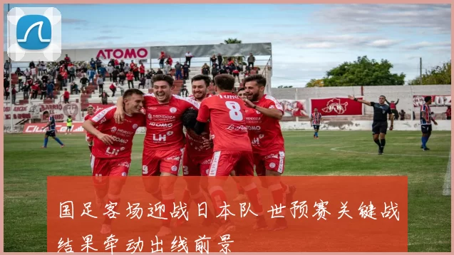 国足客场迎战日本队 世预赛关键战结果牵动出线前景
