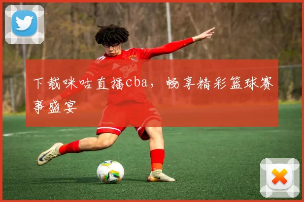 下载咪咕直播cba,畅享精彩篮球赛事盛宴