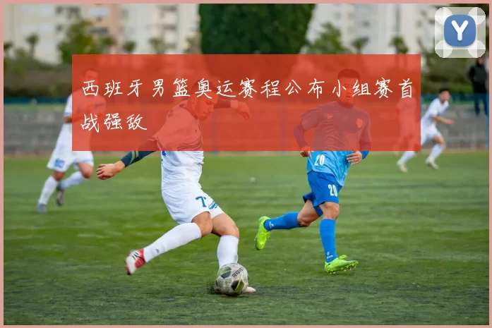 西班牙男篮奥运赛程公布小组赛首战强敌