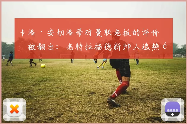 卡洛·安切洛蒂对曼联老板的评价再被翻出：老特拉福德新帅人选热闹非凡