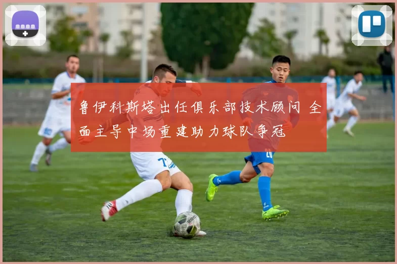 鲁伊科斯塔出任俱乐部技术顾问 全面主导中场重建助力球队争冠