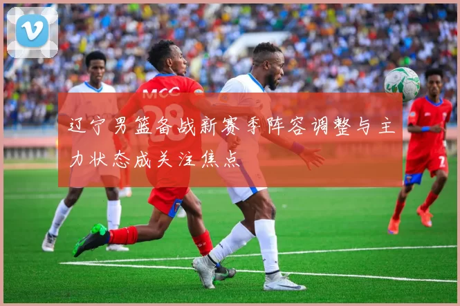 辽宁男篮备战新赛季阵容调整与主力状态成关注焦点