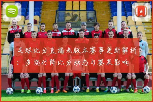 足球比分直播老版本赛事更新解析：多场对阵比分动态与赛果影响