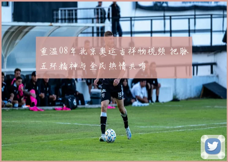 重温08年北京奥运吉祥物视频 把脉五环精神与全民热情共鸣