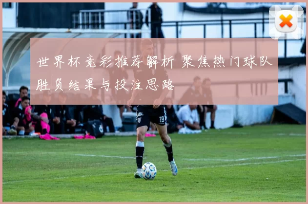 世界杯竞彩推荐解析 聚焦热门球队胜负结果与投注思路