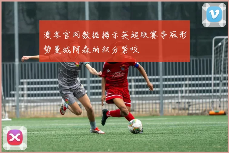 澳客官网数据揭示英超联赛争冠形势曼城阿森纳积分紧咬