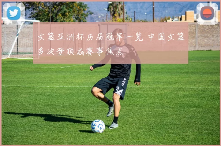 女篮亚洲杯历届冠军一览 中国女篮多次登顶成赛事焦点