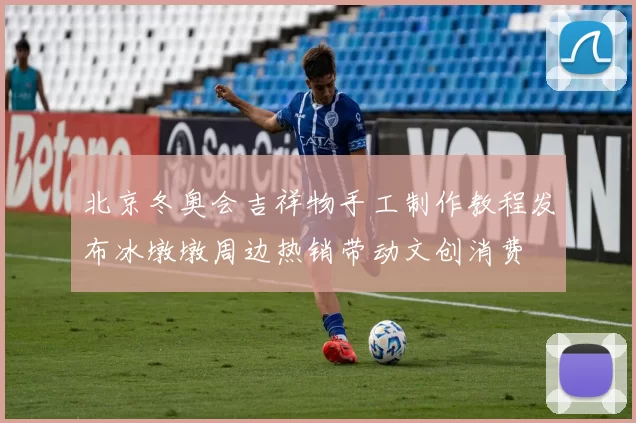 北京冬奥会吉祥物手工制作教程发布冰墩墩周边热销带动文创消费