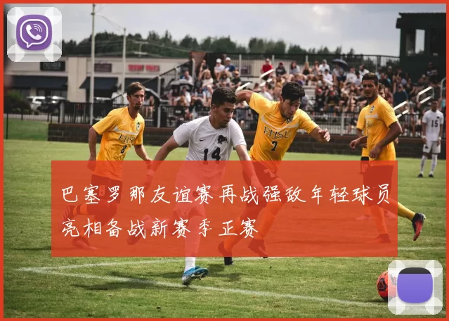 巴塞罗那友谊赛再战强敌年轻球员亮相备战新赛季正赛