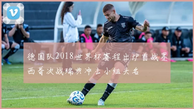 德国队2018世界杯赛程出炉首战墨西哥次战瑞典冲击小组头名