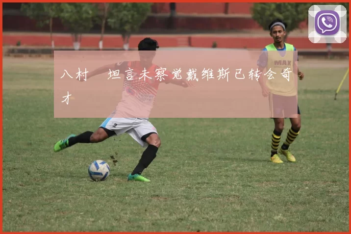 八村塁坦言未察觉戴维斯已转会奇才