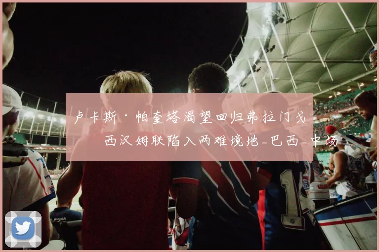 卢卡斯·帕奎塔渴望回归弗拉门戈，西汉姆联陷入两难境地_巴西_中场_市场