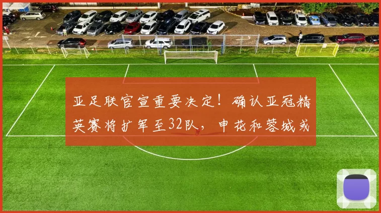 亚足联官宣重要决定！确认亚冠精英赛将扩军至32队，申花和蓉城或将受益_联赛_中超_赛季