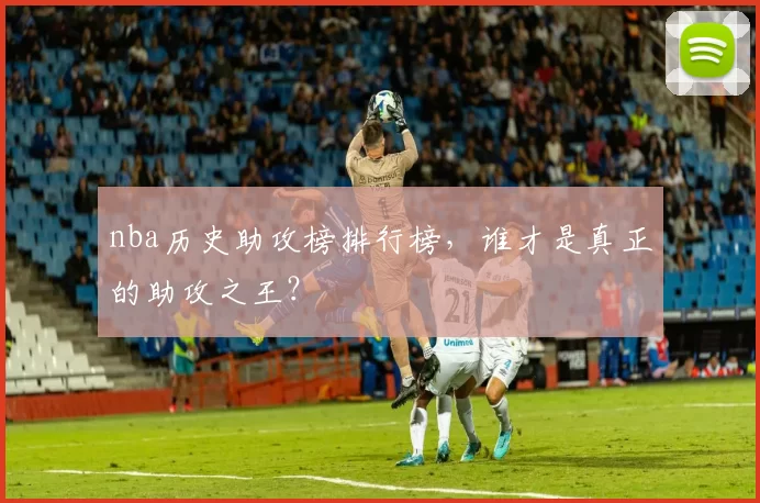 nba历史助攻榜排行榜，谁才是真正的助攻之王？