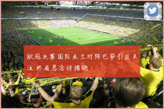 欧冠决赛国际米兰对阵巴萨引发关注 终局悬念待揭晓