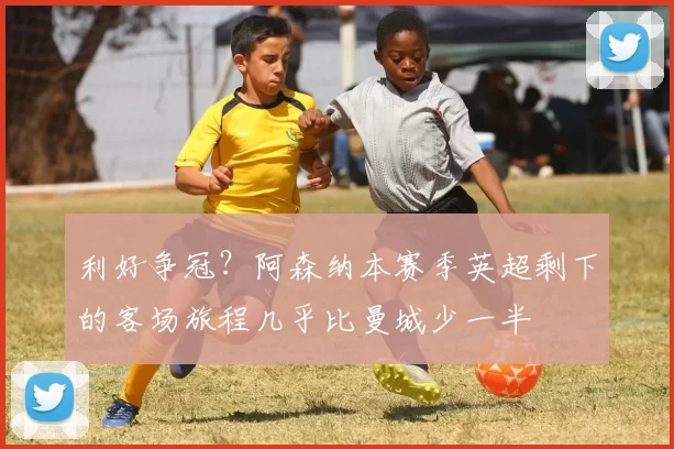 利好争冠?阿森纳本赛季英超剩下的客场旅程几乎比曼城少一半