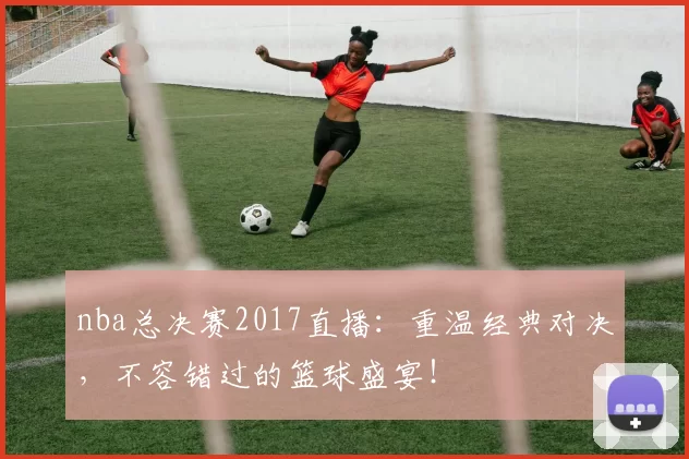 nba总决赛2017直播：重温经典对决，不容错过的篮球盛宴！